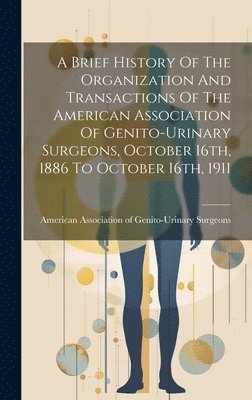 A Brief History Of The Organization And Transactions Of The American Association Of Genito-urinary Surgeons, October 16th, 1886 To October 16th, 1911 1