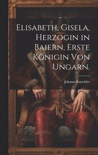 bokomslag Elisabeth, Gisela, Herzogin in Baiern, Erste Knigin von Ungarn.