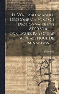 bokomslag Le Vritable Manuel Des Conjugaisons Ou Dictionnaire Des 8,000 Verbes, Conjugus Par Ordre Alphabtique De Terminaisons ......