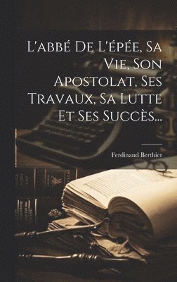 L'abbé De L'épée, Sa Vie, Son Apostolat, Ses Travaux, Sa Lutte Et Ses Succès...
