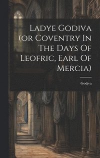 bokomslag Ladye Godiva (or Coventry In The Days Of Leofric, Earl Of Mercia)