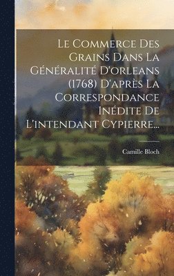 Commerce Des Grains Dans La Généralité D'orleans (1768) D'après La Correspondance Inédite De L'intendant Cypierre...