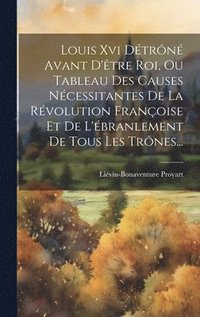 bokomslag Louis Xvi Dtrn Avant D'tre Roi, Ou Tableau Des Causes Ncessitantes De La Rvolution Franoise Et De L'branlement De Tous Les Trnes...