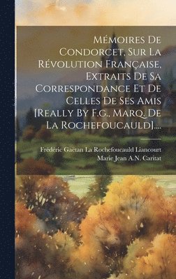 Mmoires De Condorcet, Sur La Rvolution Franaise, Extraits De Sa Correspondance Et De Celles De Ses Amis [really By F.g., Marq. De La Rochefoucauld].... 1