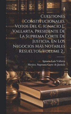 Cuestiones Constitucionales. Votos Del C. Ignacio L. Vallarta, Presidente De La Suprema Corte De Justicia, En Los Negocios Ms Notables Resueltos, Volume 2... 1