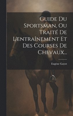 Guide Du Sportsman, Ou Traité De L'entraînement Et Des Courses De Chevaux...