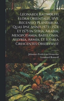 Leonardi Rauwolffi Flora Orientalis, Sive Recensio Plantarum, Quas Ipse Annis 1573 - 1574 Et 1575 In Syria, Arabia, Mesopotamia, Babylonia, Assyria, Armia, Et Iudaea Crescentes Observavit 1