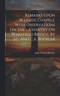 bokomslag Remarks Upon Wayside Chapels, With Observations On The ... Chantry On Wakefield Bridge, By J.c. And C.a. Buckler