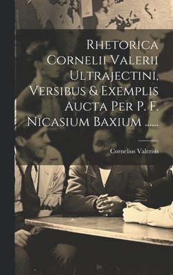 Rhetorica Cornelii Valerii Ultrajectini, Versibus & Exemplis Aucta Per P. F. Nicasium Baxium ...... 1