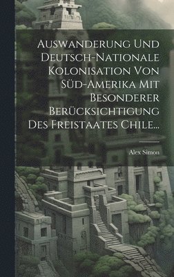 Auswanderung Und Deutsch-nationale Kolonisation Von Sd-amerika Mit Besonderer Bercksichtigung Des Freistaates Chile... 1