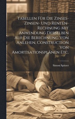 Tabellen fr die Zinses-zinsen- und Renten-Rechnung mit Anwendung derselben auf die Berechnung von Anlehen, Construction von Amortisationsplnen etc. 1