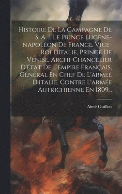 Histoire De La Campagne De S. A. I. Le Prince Eugène-napoléon De France, Vice-roi Dítalie, Prince De Venise, Archi-chancelier D'état De L'empire Français, Général En Chef De L'armeé D'italie, Contre L'armée Autrichienne En 1809...