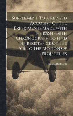 bokomslag Supplement To A Revised Account Of The Experiments Made With The Bashforth Chronograph To Find The Resistance Of The Air To The Motion Of Projectiles