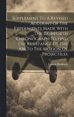 Supplement To A Revised Account Of The Experiments Made With The Bashforth Chronograph To Find The Resistance Of The Air To The Motion Of Projectiles