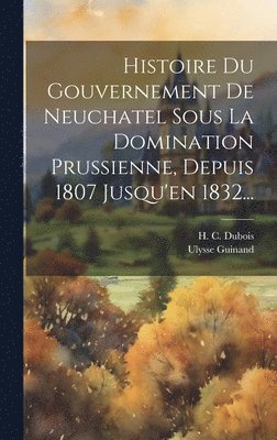 bokomslag Histoire Du Gouvernement De Neuchatel Sous La Domination Prussienne, Depuis 1807 Jusqu'en 1832...