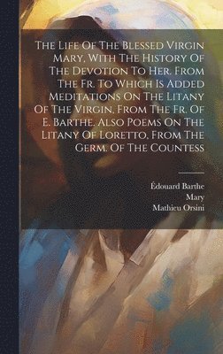 The Life Of The Blessed Virgin Mary, With The History Of The Devotion To Her. From The Fr. To Which Is Added Meditations On The Litany Of The Virgin, From The Fr. Of E. Barthe. Also Poems On The 1