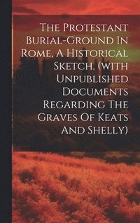 bokomslag The Protestant Burial-ground In Rome, A Historical Sketch. (with Unpublished Documents Regarding The Graves Of Keats And Shelly)