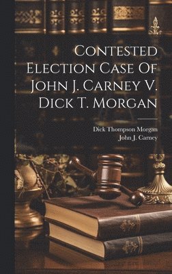 John J. [From Old Catalog] Carney, Dick Thompson  [From Ol Morgan - Contested Election Case Of John J. Carney V. Dick T. Morgan, Inbunden
