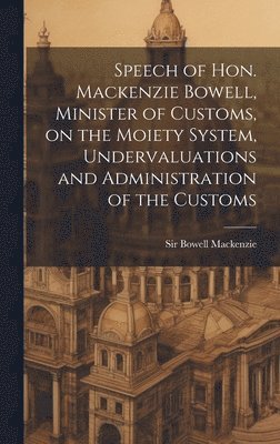 Speech of Hon. Mackenzie Bowell, Minister of Customs, on the Moiety System, Undervaluations and Administration of the Customs 1