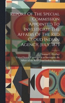 bokomslag Report Of The Special Commission Appointed To Investigate The Affairs Of The Red Cloud Indian Agency, July, 1875