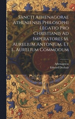 Sancti Athenagorae Atheniensis Philosophi Legatio Pro Christianis Ad Imperatores M. Aurelium Antonium, Et L. Aurelium Commodum 1