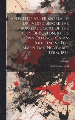 Speech Of Abner Kneeland Delivered Before The Supreme Court Of The City Of Boston, In His Own Defence, On An Indictment For Blasphemy. November Term, 1834