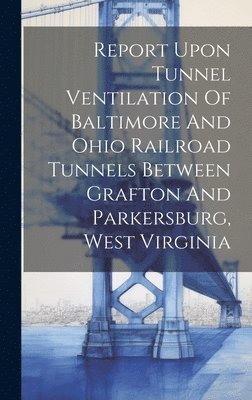 bokomslag Report Upon Tunnel Ventilation Of Baltimore And Ohio Railroad Tunnels Between Grafton And Parkersburg, West Virginia