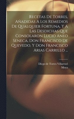 Recetas De Torres, Aadidas A Los Remedios De Qualquier Fortuna, Y A Las Desdichas Que Consolaron Lucio Aneo Seneca, Don Francisco De Quevedo, Y Don Francisco Arias Carrillo ... 1