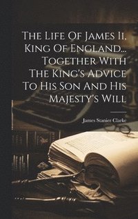 bokomslag The Life Of James Ii, King Of England... Together With The King's Advice To His Son And His Majesty's Will