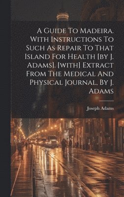 A Guide To Madeira. With Instructions To Such As Repair To That Island For Health [by J. Adams]. [with] Extract From The Medical And Physical Journal, By J. Adams 1