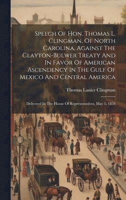 Speech Of Hon. Thomas L. Clingman, Of North Carolina, Against The Clayton-bulwer Treaty And In Favor Of American Ascendency In The Gulf Of Mexico And Central America 1