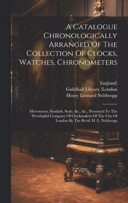 bokomslag A Catalogue Chronologically Arranged Of The Collection Of Clocks, Watches, Chronometers