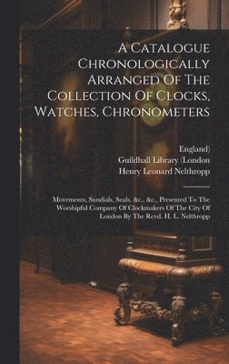 Catalogue Chronologically Arranged Of The Collection Of Clocks, Watches, Chronometers