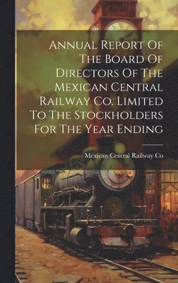 Annual Report Of The Board Of Directors Of The Mexican Central Railway Co. Limited To The Stockholders For The Year Ending