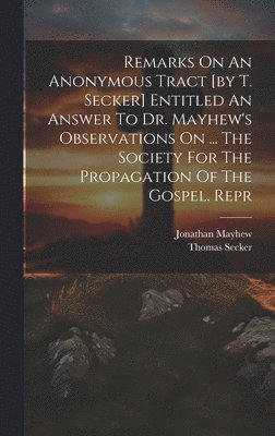 Remarks On An Anonymous Tract [by T. Secker] Entitled An Answer To Dr. Mayhew's Observations On ... The Society For The Propagation Of The Gospel. Repr 1