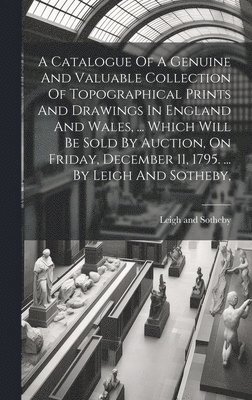 A Catalogue Of A Genuine And Valuable Collection Of Topographical Prints And Drawings In England And Wales, ... Which Will Be Sold By Auction, On Friday, December 11, 1795. ... By Leigh And Sotheby, 1