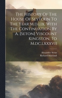 The History Of The House Of Seytoun To The Year M.d.lix. With The Continuation By A. [seton] Viscount Kingston, To M.dc.lxxxvii 1