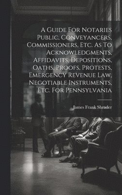 A Guide For Notaries Public, Conveyancers, Commissioners, Etc. As To Acknowledgments, Affidavits, Depositions, Oaths, Proofs, Protests, Emergency Revenue Law, Negotiable Instruments, Etc. For 1