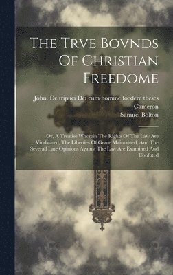The Trve Bovnds Of Christian Freedome; Or, A Treatise Wherein The Rights Of The Law Are Vindicated, The Liberties Of Grace Maintained, And The Severall Late Opinions Against The Law Are Examined And 1