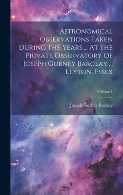 Astronomical Observations Taken During The Years ... At The Private Observatory Of Joseph Gurney Barclay ... Leyton, Essex; Volume 1 1