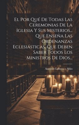 El Por Qu De Todas Las Ceremonias De La Iglesia Y Sus Misterios... Que Ensea Las Ordenanzas Eclesisticas, Que Deben Saber Todos Los Ministros De Dios... 1