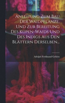 Anleitung Zum Bau Der Waidpflanze, Und Zur Bereitung Des Kpen-waids Und Des Indigs Aus Den Blttern Derselben... 1