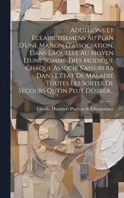 Additions Et Eclaircissemens Au Plan D'une Maison D'association, Dans Laquelle Au Moyen D'une Somme Trs Modique Chaque Associ S'assurera Dans L'tat De Maladie Toutes Les Sortes De Secours Qu'on 1