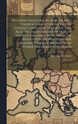 Register Gehouden By Meester Aert Vander Goes, Advocat Van De Staten's Lands Van Hollandt, Van Alle Die Dachuaerden By Deselve Staten Gehouden, Mitsgaders Die Resolutien, Propositien Ende Andere 1