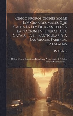 bokomslag Cinco Proposiciones Sobre Los Grandes Males Que Causa La Ley De Aranceles A La Nacin En Jeneral, A La Catalua En Particular, Y A Las Mismas Fbricas Catalanas