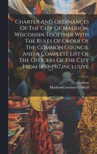 bokomslag Charter And Ordinances Of The City Of Madison, Wisconsin Together With The Rules Of Order Of The Common Council And A Complete List Of The Officers Of The City From 1850-1917, inclusive