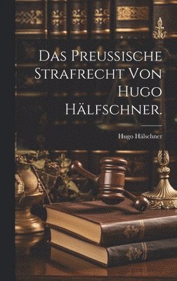 Das Preuische Strafrecht von Hugo Hlfschner. 1
