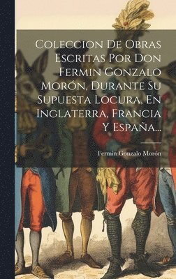 Coleccion De Obras Escritas Por Don Fermin Gonzalo Morn, Durante Su Supuesta Locura, En Inglaterra, Francia Y Espaa... 1