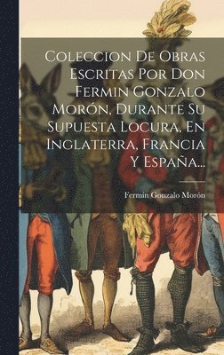 Fermín Gonzalo Morón - Coleccion De Obras Escritas Por Don Fermin Gonzalo Morón, Durante Su Supuesta Locura, En Inglaterra, Francia Y España..., Inbunden