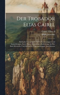 Der Trobador Elias Cairel; Kritische Textausgabe Mit Uebersetzungen Und Anmerkungen, Sowie Einer Historischen Einleitung, An Der Sich Metrische Und Stilistische Untersuchungen Anschliessen 1